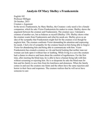 Analysis Of Mary Shelley s Frankenstein
English 102
Professor Milligan
26 October, 2015
Creature s Argument
In the novel, Frankenstein, by Mary Shelley, the Creature s only need is for a female
companion, which he asks Victor Frankenstein his maker to create. Shelley shows the
argument between the creature and Frankenstein. The creature says: I demand a
creature of another sex, but as hideous as myself (Shelley 139). Shelley shows what
the creature wants from Frankenstein and what his needs are. Shelley gives us an
idea of the sympathy that Frankenstein might feel for the creature even though he
neglects him. The creature confronts Victor demanding his attention and expressing
his needs. I feel a lot of sympathy for the creature based on him being able to forgive
Victor for abandoning him and being able to communicate with him. Victor
Frankenstein has created a creature so vile and horrid looking that neither man nor
woman can look upon it without fear or loathing. While living in a cave the creature
had a chance to observe and learn about the comfort of togetherness. For the first
time, after meeting the blind man, he is able to have a human being talk with him
without screaming or rejecting him. He is so desperate he asks the blind man for
him and his family to save him from his loneliness and aloneness. When the family
comes in and sees the creature one faints and the others have the same rejection and
horror in their faces and responses. The creature realizes that he will never have
someone to care
 