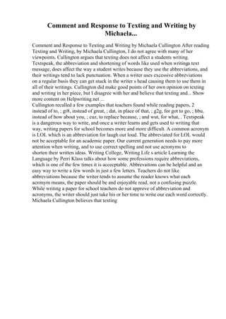 Comment and Response to Texting and Writing by
Michaela...
Comment and Response to Texting and Writing by Michaela Cullington After reading
Texting and Writing, by Michaela Cullington, I do not agree with many of her
viewpoints. Cullington argues that texting does not affect a students writing.
Textspeak, the abbreviation and shortening of words like used when writinga text
message, does affect the way a student writes because they use the abbreviations, and
their writings tend to lack punctuation. When a writer uses excessive abbreviations
on a regular basis they can get stuck in the writer s head causing them to use them in
all of their writings. Cullington did make good points of her own opinion on texting
and writing in her piece, but I disagree with her and believe that texting and... Show
more content on Helpwriting.net ...
Cullington recalled a few examples that teachers found while reading papers, 2
instead of to, ; gr8, instead of great, ; dat, in place of that, ; g2g, for got to go, ; hbu,
instead of how about you, ; cuz, to replace because, ; and wut, for what, . Textspeak
is a dangerous way to write, and once a writer learns and gets used to writing that
way, writing papers for school becomes more and more difficult. A common acronym
is LOL which is an abbreviation for laugh out loud. The abbreviated for LOL would
not be acceptable for an academic paper. Our current generation needs to pay more
attention when writing, and to use correct spelling and not use acronyms to
shorten their written ideas. Writing College, Writing Life s article Learning the
Language by Perri Klass talks about how some professions require abbreviations,
which is one of the few times it is accecptable. Abbrevaitons can be helpful and an
easy way to write a few words in just a few letters. Teachers do not like
abbreviations because the writer tends to assume the reader knows what each
acronym means, the paper should be and enjoyable read, not a confusing puzzle.
While writing a paper for school teachers do not approve of abbreviation and
acronyms, the writer should just take his or her time to write our each word correctly.
Michaela Cullington believes that texting
 