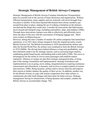 Strategic Management of British Airways Company
Strategic Management of British Airways Company Introduction Transportation
plays an essential role to the success of many businesses and organizations. Without
efficient transportation, many supplies and raw materials will not be brought from
one place to another. It has been reported that humans have always needed to get
around from place to place, making the act of walking a limitation on the distance
traveled and the things they could carry. Consider the innovations that help humans
travel around and transport cargo, including automobiles, ships, and airplanes (2006).
Through these innovations, humans were able to effectively and efficiently move
from one place to the next with the convenience of bringing luggage and... Show
more content on Helpwriting.net ...
However, during this time a number of smaller UK airline companies had started their
operations, so in 1935, these airlines merged to form the original privately owned
British Airways Ltd. The British Government in 1939 nationalized the airlines and
after the Second World War, the airlines were combined to form the British Airways
in 1974 (2006b). The driving factor behind alliances is long term profitability, and
their formation tends to be for strategic reasons, such as accessing larger markets,
establishing global brand loyalty and building hub to hub traffic (1998). This move is
advantageous for the airline to service more passengers and establish market
reputation. Alliances or merges are part their strategic management plan, as being
part of the strategy formulation and implementation. Strategy formulation and
implementation is an on going, never ending, integrated process requiring continuous
reassessment and reformation, is dynamic, and involves a complex pattern of actions
and reactions ( 2006). Being dynamic, airlines tend to always innovate and improve
their actions to further enhance the quality of their service. In addition, another way
for the British Airways to cope with serious competition from other airlines, it
continuously provides itself changes and innovation for better services. Strategic
management, having its characteristic of being dynamic and complex, enables the
British Airways to accommodate change. This
 