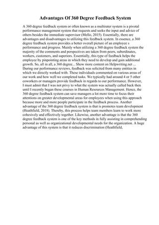 Advantages Of 360 Degree Feedback System
A 360 degree feedback system or often known as a multirater system is a pivotal
performance management system that requests and seeks the input and advice of
others besides the immediate supervisor (Mello, 2015). Essentially, there are
advantages and disadvantages to utilizing this feedback system. In essence, a 360
degree feedback system provides a better overall picture of an employee s
performance and progress. Mainly when utilizing a 360 degree feedback system the
majority of the comments and perspectives are taken from peers, subordinates,
workers, customers, and superiors. Essentially, this type of feedback helps the
employee by pinpointing areas in which they need to develop and gain additional
growth. So, all in all, a 360 degree... Show more content on Helpwriting.net ...
During our performance reviews, feedback was solicited from many entities in
which we directly worked with. These individuals commented on various areas of
our work and how well we completed tasks. We typically had around 4 or 5 other
coworkers or managers provide feedback in regards to our performance. However,
I must admit that I was not privy to what the system was actually called back then
until I recently began these courses in Human Resources Management. Hence, the
360 degree feedback system can save managers a lot more time to focus their
attentions on greater developmental areas for employees when using this approach
because more and more people participate in the feedback process. Another
advantage of the 360 degree feedback system is that is promotes team development
(Heathfield, 2018). Thereby, this process helps team members learn to work more
cohesively and effectively together. Likewise, another advantage is that the 360
degree feedback system is one of the key methods in fully assisting in comprehending
personal as well as organizational developmental needs for the organization. A huge
advantage of this system is that it reduces discrimination (Heathfield,
 