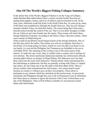 One Of The World s Biggest Fishing Collapse Summary
In the article One of the World s Biggest Fisheries Is on the Verge of Collapse ,
author Rachael Bale talked about China s actions towards South China Sea are
putting food supplies, homes, and lives of millions and environment at risk. In the
early years, fishermen could fish freely in the South China Sea. As years go by, many
of the them were prohibited to fishingin the South China sea. They are now facing a
situation whether if they can feed their family. The reason being that China took a
forceful action towards the control of the sea. That is to not allow foreigner to fishin
the sea. China set up Coast Guards near the region. These troops will attack those
foreign fishermen if spotted. According to the article, China s decision created... Show
more content on Helpwriting.net ...
China would set up defense toward illegal actions of the foreign fishermen. One of
the fish man said to the author, One minute you will see an airplane, then there is
naval boat. If we keep going over there, maybe we won t be able to go home to see
our family. It is just not the Philippine, but Vietnamese are forbidden to the sea as
well (Bale 2016). The attacking of the civilian is one of the main causes of the
tension. To make the case worse, there is conflict when a country tries to defense its
own territory. The article mentioned, Indonesian maritime law enforcement officials
arrested eight Chinese on charges of illegal fishing. The fishermen were less than
three miles near the water from Indonesia s Natuna Island. Under international law,
the land belongs to Indonesian, but they are partially overlap with China s U shaped
line claims. So, the China says it has the right to fish there (Bale 2016). There is
always conflict when international law and country s law comes head to head,
because no country is willing to give up their own property. China refuse to
participate in any solution which has stretched out the tension more. As previously
mentioned, the Philippines brought this case to the in Permanent Court of Arbitration
but China chose to continue to ignore the decision of the Court. United States is an
ally of the Philippines. There will be billions of deaths if a war between United
States and China breaks
 