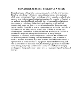 The Cultural And Social Behavior Of A Society
The cultural means relating to the ideas, customs, and social behavior of a society.
Therefore, when doing world mission we must be able to relate to the culture in
which we are ministering to. We are not to forget who we are as far as culturally, but
we are to have the knowledge of that particular culture. For example, in Chapter 3 in
our textbook, it speaks of Patrick, an English slave who escaped from Ireland and
later returned as a missionary. Being that he understood the people and their
language, their issues, and their ways , served as a channel for the people to easily
receive from him. Being able to relate to a group of people, having the knowledge of
that particular group, and being able to understand the group in which you are
ministering to is very essential in doing missionwork. You have to be careful how
you approach people and when you do be conscious of how you engage
unbelievers. In conclusion, cultural simply refers to relations. On the other hand,
this particular question is referring to the negative fallouts (listed in the text) as
results to decisions missionaries have made overtime. Should those missionaries be
representatives of all missionaries? In my opinion, the spread of Christianity, as I
refer to as the period of missionary work, has had a major, positive influence on the
world in many, many ways. Some missionaries may be looked upon as bringing
about negative change and some are looked upon as bringing about positive change. I
believe it
 