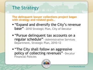 The Strategy
 “Expand and diversify the City’s revenue
base”—2010 Strategic Plan, City of Decatur
 “Pursue delinquent ta...