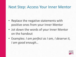 Next Step: Access Your Inner Mentor
• Replace the negative statements with
positive ones from your Inner Mentor
• Jot down the words of your Inner Mentor
on the handout
• Examples: I am perfect as I am, I deserve it,
I am good enough…
 