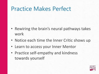 Practice Makes Perfect
• Rewiring the brain’s neural pathways takes
work
• Notice each time the Inner Critic shows up
• Learn to access your Inner Mentor
• Practice self-empathy and kindness
towards yourself
 