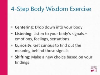 4-Step Body Wisdom Exercise
• Centering: Drop down into your body
• Listening: Listen to your body’s signals –
emotions, feelings, sensations
• Curiosity: Get curious to find out the
meaning behind those signals
• Shifting: Make a new choice based on your
findings
 