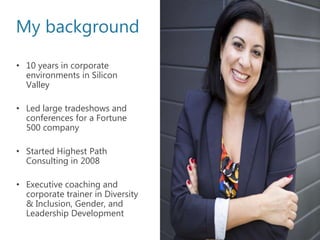 My background
• 10 years in corporate
environments in Silicon
Valley
• Led large tradeshows and
conferences for a Fortune
500 company
• Started Highest Path
Consulting in 2008
• Executive coaching and
corporate trainer in Diversity
& Inclusion, Gender, and
Leadership Development
 