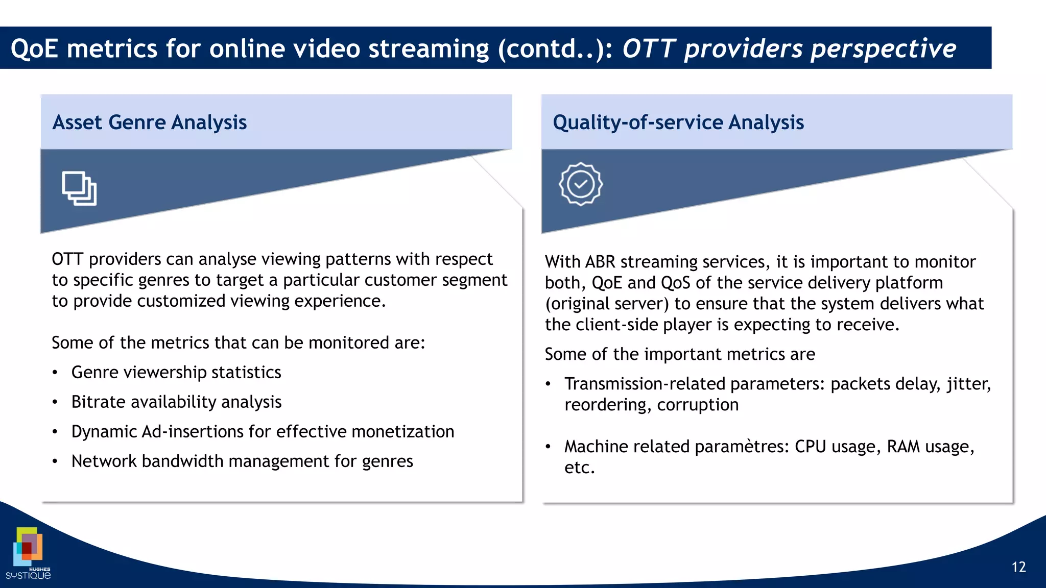 12
QoE metrics for online video streaming (contd..): OTT providers perspective
With ABR streaming services, it is important to monitor
both, QoE and QoS of the service delivery platform
(original server) to ensure that the system delivers what
the client-side player is expecting to receive.
Some of the important metrics are
• Transmission-related parameters: packets delay, jitter,
reordering, corruption
• Machine related paramètres: CPU usage, RAM usage,
etc.
OTT providers can analyse viewing patterns with respect
to specific genres to target a particular customer segment
to provide customized viewing experience.
Some of the metrics that can be monitored are:
• Genre viewership statistics
• Bitrate availability analysis
• Dynamic Ad-insertions for effective monetization
• Network bandwidth management for genres
Asset Genre Analysis Quality-of-service Analysis
 