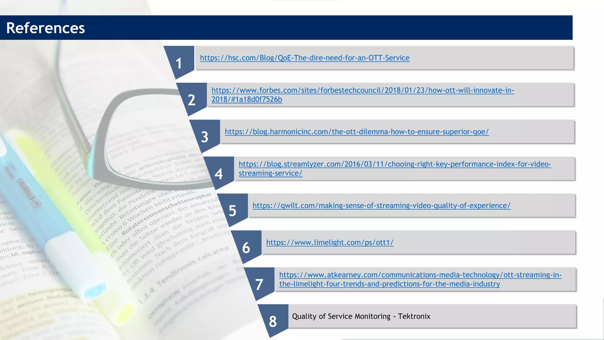 https://hsc.com/Blog/QoE-The-dire-need-for-an-OTT-Service
https://www.forbes.com/sites/forbestechcouncil/2018/01/23/how-ott-will-innovate-in-
2018/#1a18d0f7526b
https://blog.harmonicinc.com/the-ott-dilemma-how-to-ensure-superior-qoe/
https://blog.streamlyzer.com/2016/03/11/chooing-right-key-performance-index-for-video-
streaming-service/
https://qwilt.com/making-sense-of-streaming-video-quality-of-experience/
https://www.limelight.com/ps/ott1/
https://www.atkearney.com/communications-media-technology/ott-streaming-in-
the-limelight-four-trends-and-predictions-for-the-media-industry
Quality of Service Monitoring - Tektronix
1
2
3
4
5
6
7
8
References
 