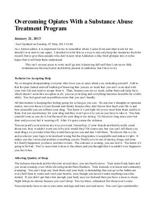 Overcoming Opiates With a Substance Abuse
Treatment Program
January 21, 2013
| Last Updated on Tuesday, 07 May, 2013 14:44
As a former addict, it is important for me to remember where I came from and what waits for me
should I ever start to use again. I decided to write this as a way to not only keep the memories fresh for
myself, but to give those people who don’t know what Addiction is like brief glimpse into it in the
hopes that it will help them understand.
This isn’t an easy piece to write and I go into it knowing full well that I can never fully
communicate the true horror and futility present in addiction, but I have to try.
Technics for Accepting Help
Try to imagine disappointing everyone who loves you or cares about you, including yourself. Add to
that the pure hatred and self loathing of knowing that you are so weak that you can’t even deal with
your own life and need to escape from it. Then, because you are so weak, rather than seek help for it,
which doesn’t seem like an option at all, you use your drug and everything becomes bearable for a little
while. You feel good and no problem exists that you can’t handle.
All that matters is keeping this feeling going for as long as you can. No one else’s thoughts or opinions
matter, not even those of your friends and family because they don’t know how hard your life is and
how miserable you are without your drug. You know it’s not right for you to steal from them and lie to
them, but you need money for your drug and they won’t give it to you so you have to take it. You hate
yourself even as you do it, but the need for your drug is too strong. It’s been too long since your last
dose and you can feel it wearing off. After it’s gone comes the sickness.
You can justify your actions any way you want, I mean hey, if your friends and family really cared
about you, they wouldn’t want you to be sick would they? Of course not, but you can’t tell them you
need drugs, so you take what they would have given you and don’t tell them. You know this is a lie
and you know your logic is twisted and wrong but the drug makes it acceptable and makes it right. It
makes you the victim and justifies everything you do. Finally you’re out of money, drugs, and trust.
It’s finally happened, you have nowhere to turn. The sickness is coming, you can feel it. You know it’s
going to be bad. You’ve seen what it does to the others and you thought that it wouldn’t ever happen to
you, but it has.
Affecting Quality of Sleep
The sickness descends and for the next several days, you can barely move. Your entire body hurts and
you sweat nonstop, even while shivering under three blankets. Your stomach is in knots and constantly
cramping. You can’t keep any food down and your body is demanding that you go to the bathroom
every half hour to vomit and void your bowels, even though you haven’t eaten anything since this
started. If you don’t get there fast enough your body says too bad and then you have a mess to clean.
Night brings no release because you can’t sleep. You lay there, exhausted, but sleep won’t come.
You constantly have to move your arms and legs and turn over and move. You can’t get comfortable
 