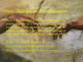 Open Dialogue as communication
“where it is perceived as a joint action that joins
  people together in a temporary mutual world
  experience. Participants have to be willing to
  engage in this dialogue or a situation needs to
  be created where it can ensue” (Bakhtin 1981)

 Subject to subject (with,not to!)
 Co-creating and naming their world
 Don’t have to abandon beliefs or values
 