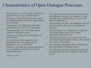 Characteristics of Open Dialogue Processes
   The dialogue is based on give and take as      An argument can be rejected only after an
    opposed to one way communication                investigation (and not for instance, on the
   All people concerned by the issue under         grounds that it arises from a source with
    investigation should have the opportunity       limited legitimacy)
    to participate                                 All arguments to enter the dialogue must be
   Participants are obliged to help other          represented by the actors (participants)
    participants be active in the dialogue          present
   All participants have the same status          All participants are obliged to accept that
    within the dialogue arena                       other participants may have better
   Experience is the point of departure for        arguments than their own
    participation                                  Among discussion issues can be the roles
   At least some of the experience the             occupied by participants with no one exempt
    participant has when entering the               from such a discussion
    dialogue is seen as relevant                   The dialogue should be able to integrate a
   It must be possible for all participants to     growing degree of disagreement
    have an understanding for the topics           The dialogue should continuously generate
    under discussion                                decisions that provide a platform for joint
                                                    action
    (Gustavsen, 2001)
 