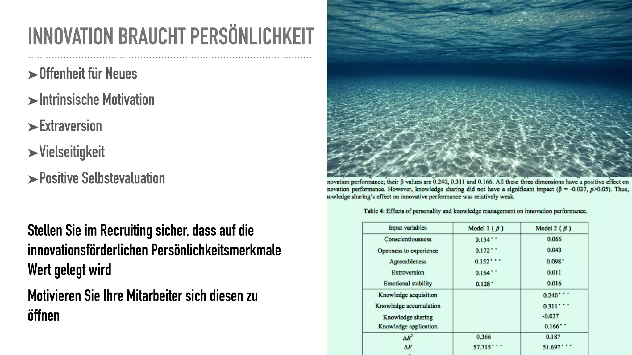 INNOVATION BRAUCHT PERSÖNLICHKEIT
➤Offenheit für Neues
➤Intrinsische Motivation
➤Extraversion
➤Vielseitigkeit
➤Positive Selbstevaluation
Stellen Sie im Recruiting sicher, dass auf die
innovationsförderlichen Persönlichkeitsmerkmale
Wert gelegt wird
Motivieren Sie Ihre Mitarbeiter sich diesen zu
öffnen
 