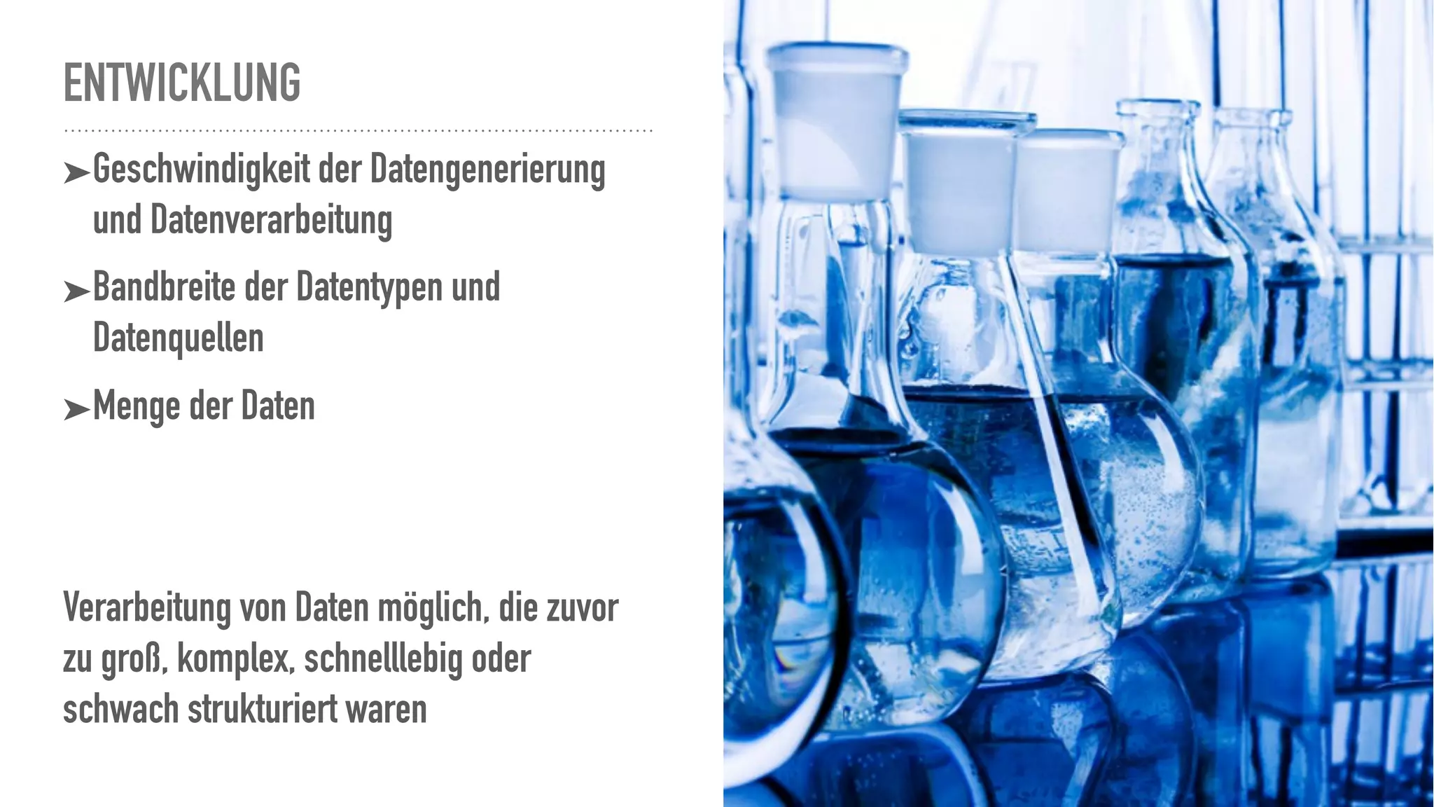 ENTWICKLUNG
➤Geschwindigkeit der Datengenerierung
und Datenverarbeitung
➤Bandbreite der Datentypen und
Datenquellen
➤Menge der Daten
Verarbeitung von Daten möglich, die zuvor
zu groß, komplex, schnelllebig oder
schwach strukturiert waren
 