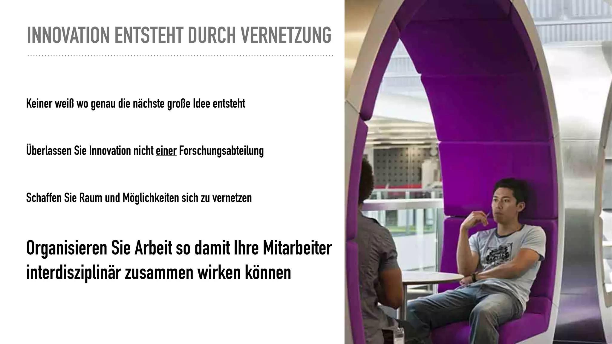 INNOVATION ENTSTEHT DURCH VERNETZUNG
Keiner weiß wo genau die nächste große Idee entsteht
Überlassen Sie Innovation nicht einer Forschungsabteilung
Schaffen Sie Raum und Möglichkeiten sich zu vernetzen
Organisieren Sie Arbeit so damit Ihre Mitarbeiter
interdisziplinär zusammen wirken können
http://www.wiete.com.au/journals/WTE&TE/Pages/Vol.9,%20No.1%20(2011)/05-Hsieh-HL.pdf
Nein, das ist keine artgerechte Haltung ;)
 