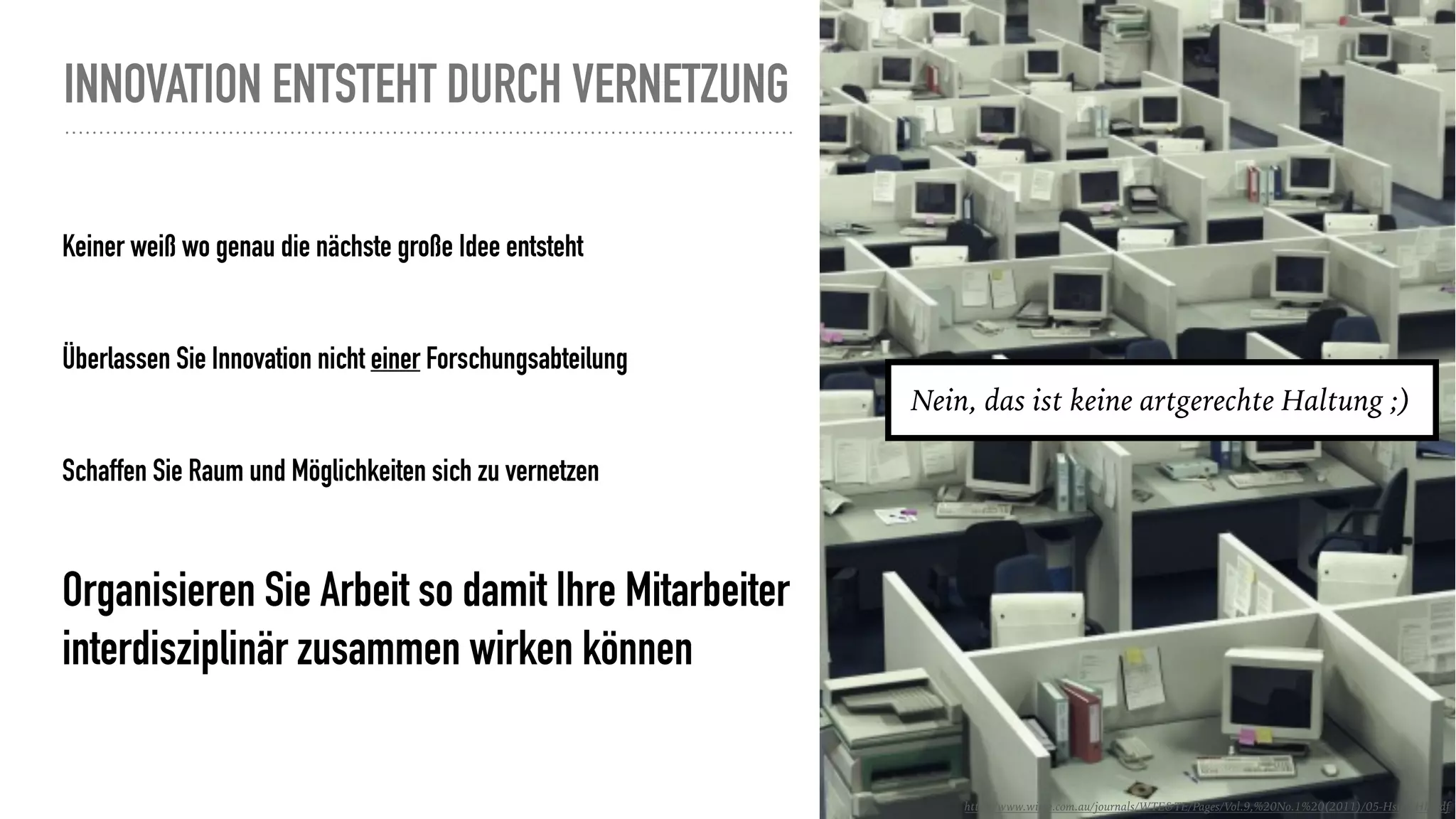 INNOVATION ENTSTEHT DURCH VERNETZUNG
Keiner weiß wo genau die nächste große Idee entsteht
Überlassen Sie Innovation nicht einer Forschungsabteilung
Schaffen Sie Raum und Möglichkeiten sich zu vernetzen
Organisieren Sie Arbeit so damit Ihre Mitarbeiter
interdisziplinär zusammen wirken können
http://www.wiete.com.au/journals/WTE&TE/Pages/Vol.9,%20No.1%20(2011)/05-Hsieh-HL.pdf
Nein, das ist keine artgerechte Haltung ;)
 