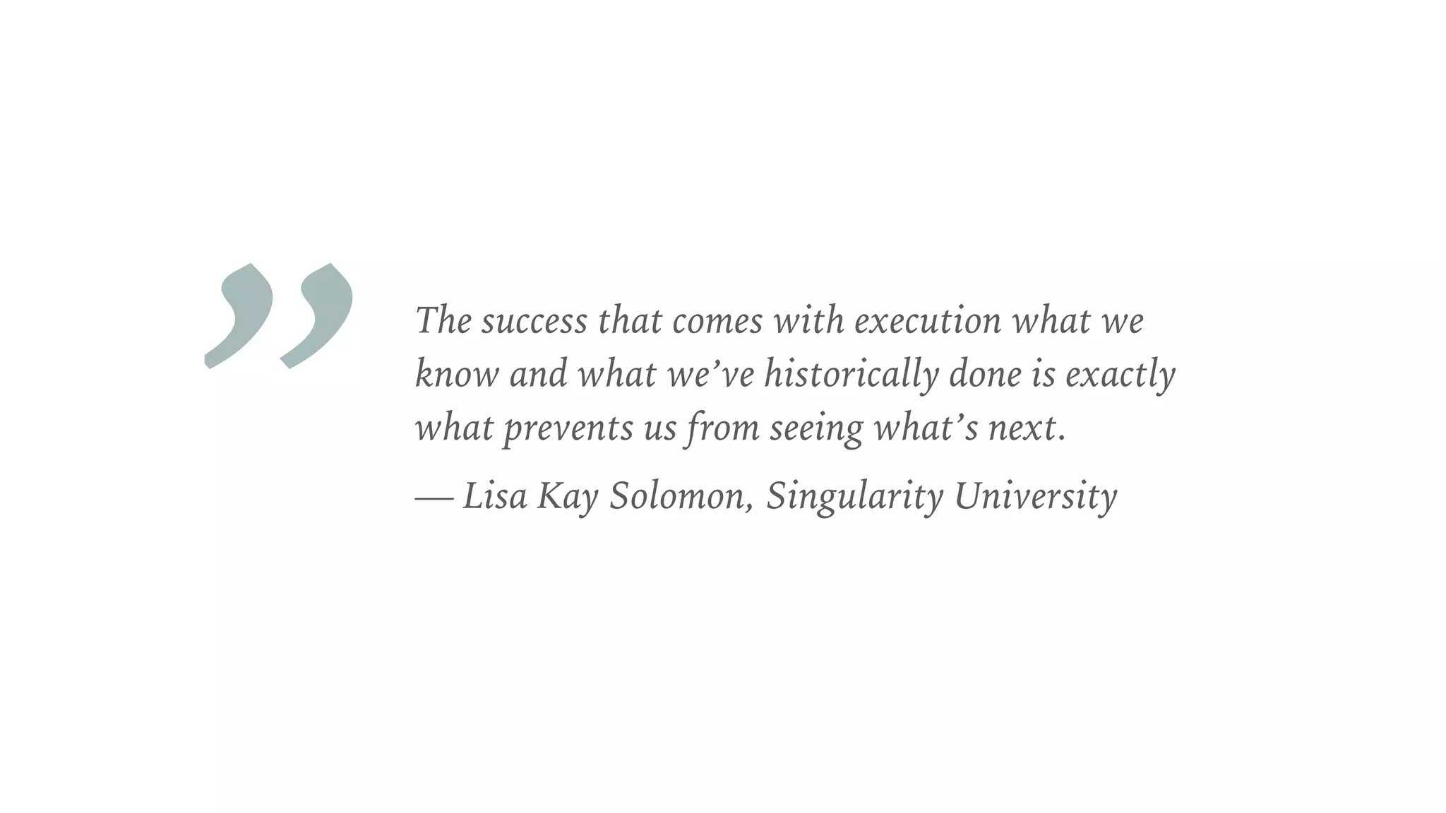 The success that comes with execution what we
know and what we’ve historically done is exactly
what prevents us from seeing what’s next.
— Lisa Kay Solomon, Singularity University
„
 