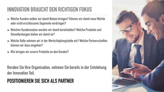 INNOVATION BRAUCHT DEN RICHTIGEN FOKUS
➤ Welche Kunden wollen wir damit Nutzen bringen? Können wir damit neue Märkte
oder nicht erschlossene Segmente vordringen?
➤ Welchen Kundennutzen werden wir damit bereitstellen? Welche Produkte und
Dienstleistungen bieten wir damit an?
➤ Welche Rolle nehmen wir in der Wertschöpfungskette ein? Welche Partnerschaften
können wir dazu eingehen?
➤ Wie bringen wir unsere Produkte an den Kunden?
Beraten Sie Ihre Organisation, nehmen Sie bereits in der Entstehung
der Innovation Teil.
POSITIONIEREN SIE SICH ALS PARTNER
 