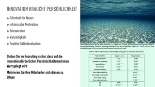 INNOVATION BRAUCHT PERSÖNLICHKEIT
➤Offenheit für Neues
➤Intrinsische Motivation
➤Extraversion
➤Vielseitigkeit
➤Positive Selbstevaluation
Stellen Sie im Recruiting sicher, dass auf die
innovationsförderlichen Persönlichkeitsmerkmale
Wert gelegt wird
Motivieren Sie Ihre Mitarbeiter sich diesen zu
öffnen
 