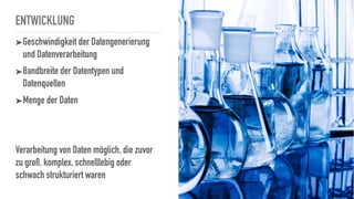 ENTWICKLUNG
➤Geschwindigkeit der Datengenerierung
und Datenverarbeitung
➤Bandbreite der Datentypen und
Datenquellen
➤Menge der Daten
Verarbeitung von Daten möglich, die zuvor
zu groß, komplex, schnelllebig oder
schwach strukturiert waren
 