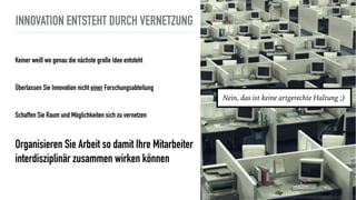 INNOVATION ENTSTEHT DURCH VERNETZUNG
Keiner weiß wo genau die nächste große Idee entsteht
Überlassen Sie Innovation nicht einer Forschungsabteilung
Schaffen Sie Raum und Möglichkeiten sich zu vernetzen
Organisieren Sie Arbeit so damit Ihre Mitarbeiter
interdisziplinär zusammen wirken können
http://www.wiete.com.au/journals/WTE&TE/Pages/Vol.9,%20No.1%20(2011)/05-Hsieh-HL.pdf
Nein, das ist keine artgerechte Haltung ;)
 