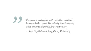 The success that comes with execution what we
know and what we’ve historically done is exactly
what prevents us from seeing what’s next.
— Lisa Kay Solomon, Singularity University
„
 