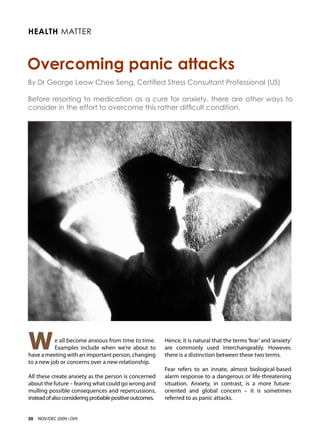 Health Matter



Overcoming panic attacks
By Dr George Leow Chee Seng, Certified Stress Consultant Professional (US)

Before resorting to medication as a cure for anxiety, there are other ways to
consider in the effort to overcome this rather difficult condition.




W          e all become anxious from time to time.
           Examples include when we’re about to
have a meeting with an important person, changing
                                                          Hence, it is natural that the terms ‘fear’ and ‘anxiety’
                                                          are commonly used interchangeably. However,
                                                          there is a distinction between these two terms.
to a new job or concerns over a new relationship.
                                                          Fear refers to an innate, almost biological-based
All these create anxiety as the person is concerned       alarm response to a dangerous or life-threatening
about the future – fearing what could go wrong and        situation. Anxiety, in contrast, is a more future-
mulling possible consequences and repercussions,          oriented and global concern – it is sometimes
instead of also considering probable positive outcomes.   referred to as panic attacks.


30   NOV/DEC 2009 • OH!
 