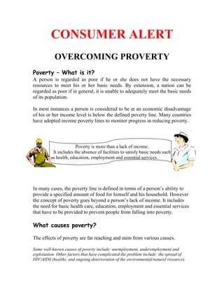 CONSUMER ALERT
           OVERCOMING PROVERTY
Poverty – What is it?
A person is regarded as poor if he or she does not have the necessary
resources to meet his or her basic needs. By extension, a nation can be
regarded as poor if in general, it is unable to adequately meet the basic needs
of its population.

In most instances a person is considered to be at an economic disadvantage
of his or her income level is below the defined poverty line. Many countries
have adopted income poverty lines to monitor progress in reducing poverty.




                       Poverty is more than a lack of income.
          It includes the absence of facilities to satisfy basic needs such
         as health, education, employment and essential services.




In many cases, the poverty line is defined in terms of a person’s ability to
provide a specified amount of food for himself and his household. However
the concept of poverty goes beyond a person’s lack of income. It includes
the need for basic health care, education, employment and essential services
that have to be provided to prevent people from falling into poverty.

What causes poverty?

The effects of poverty are far reaching and stem from various causes.

Some well-known causes of poverty include: unemployment, underemployment and
exploitation. Other factors that have complicated the problem include: the spread of
HIV/AIDS (health), and ongoing deterioration of the environmental/natural resources.
 