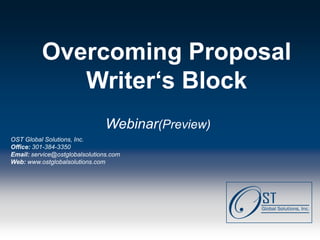 Overcoming Proposal
              Writer‘s Block
                                   Webinar(Preview)
OST Global Solutions, Inc.
Office: 301-384-3350
Email: service@ostglobalsolutions.com
Web: www.ostglobalsolutions.com




Page  1                               OST Global Solutions, Inc. Copyright © 2011
                    www.ostglobalsolutions.com ● Tel. 301-384-3350 ● service@ostglobalsolutions.com
 
