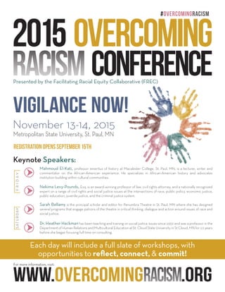 2015 Overcoming
Racism Conference
Metropolitan State University, St. Paul, MN
November 13-14, 2015
Presented by the Facilitating Racial Equity Collaborative (FREC)
Each day will include a full slate of workshops, with
opportunities to reflect, connect, & commit!
www.overcomingRacism.org
Registration opens September 15th
Vigilance Now!
#overcomingRacism
Keynote Speakers:
Mahmoud El-Kati, professor emeritus of history at Macalester College, St. Paul, MN, is a lecturer, writer and
commentator on the African-American experience. He specializes in African-American history and advocates
institution building within cultural communities.
Nekima Levy-Pounds, Esq. is an award-winning professor of law, civil rights attorney, and a nationally recognized
expert on a range of civil rights and social justice issues at the intersections of race, public policy, economic justice,
public education, juvenile justice, and the criminal justice system.
Dr. Heather Hackmanhas been teaching and training on social justice issues since 1992 and was a professor in the
Department of Human Relations and Multicultural Education at St. Cloud State University in St Cloud, MN for 12 years
before she began focusing full time on consulting.
Sarah Bellamy is the principal scholar and editor for Penumbra Theatre in St. Paul, MN where she has designed
several programs that engage patrons of the theatre in critical thinking, dialogue and action around issues of race and
social justice.
FRIDAYSATURDAY
For more information, visit:
 