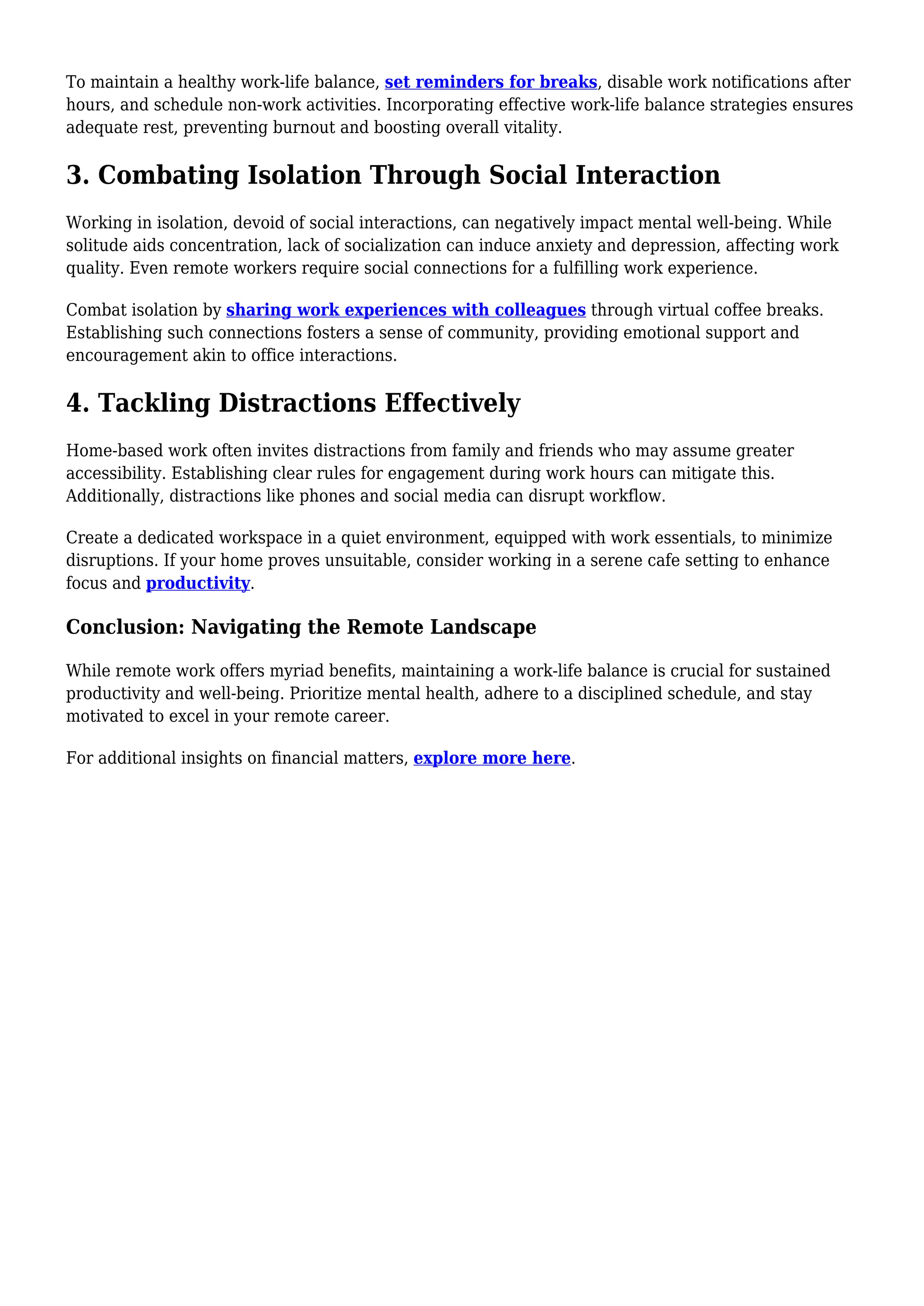 To maintain a healthy work-life balance, set reminders for breaks, disable work notifications after
hours, and schedule non-work activities. Incorporating effective work-life balance strategies ensures
adequate rest, preventing burnout and boosting overall vitality.
3. Combating Isolation Through Social Interaction
Working in isolation, devoid of social interactions, can negatively impact mental well-being. While
solitude aids concentration, lack of socialization can induce anxiety and depression, affecting work
quality. Even remote workers require social connections for a fulfilling work experience.
Combat isolation by sharing work experiences with colleagues through virtual coffee breaks.
Establishing such connections fosters a sense of community, providing emotional support and
encouragement akin to office interactions.
4. Tackling Distractions Effectively
Home-based work often invites distractions from family and friends who may assume greater
accessibility. Establishing clear rules for engagement during work hours can mitigate this.
Additionally, distractions like phones and social media can disrupt workflow.
Create a dedicated workspace in a quiet environment, equipped with work essentials, to minimize
disruptions. If your home proves unsuitable, consider working in a serene cafe setting to enhance
focus and productivity.
Conclusion: Navigating the Remote Landscape
While remote work offers myriad benefits, maintaining a work-life balance is crucial for sustained
productivity and well-being. Prioritize mental health, adhere to a disciplined schedule, and stay
motivated to excel in your remote career.
For additional insights on financial matters, explore more here.
 