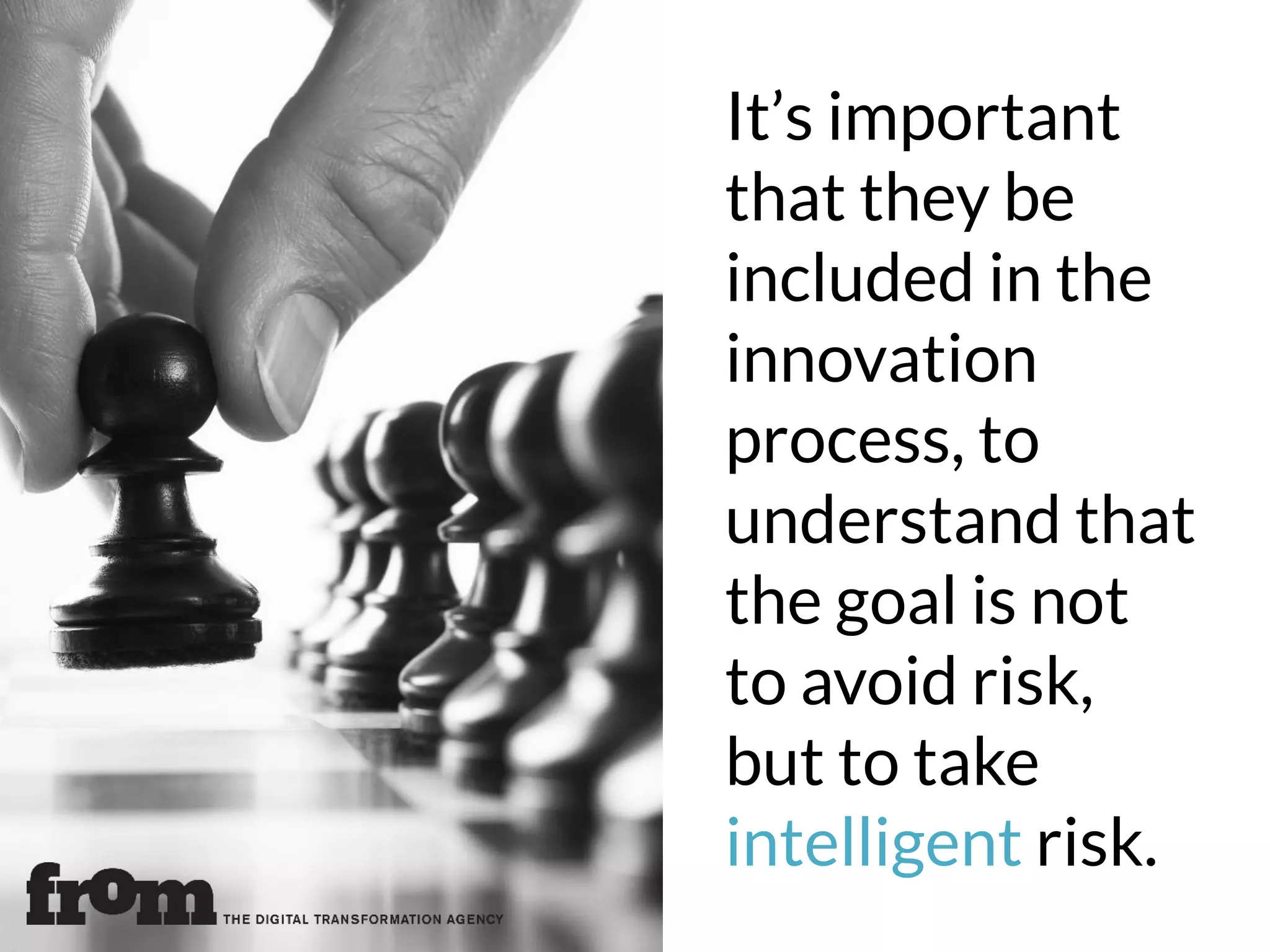 It’s important
that they be
included in the
innovation
process, to
understand that
the goal is not
to avoid risk,
but to take
intelligent risk.
 