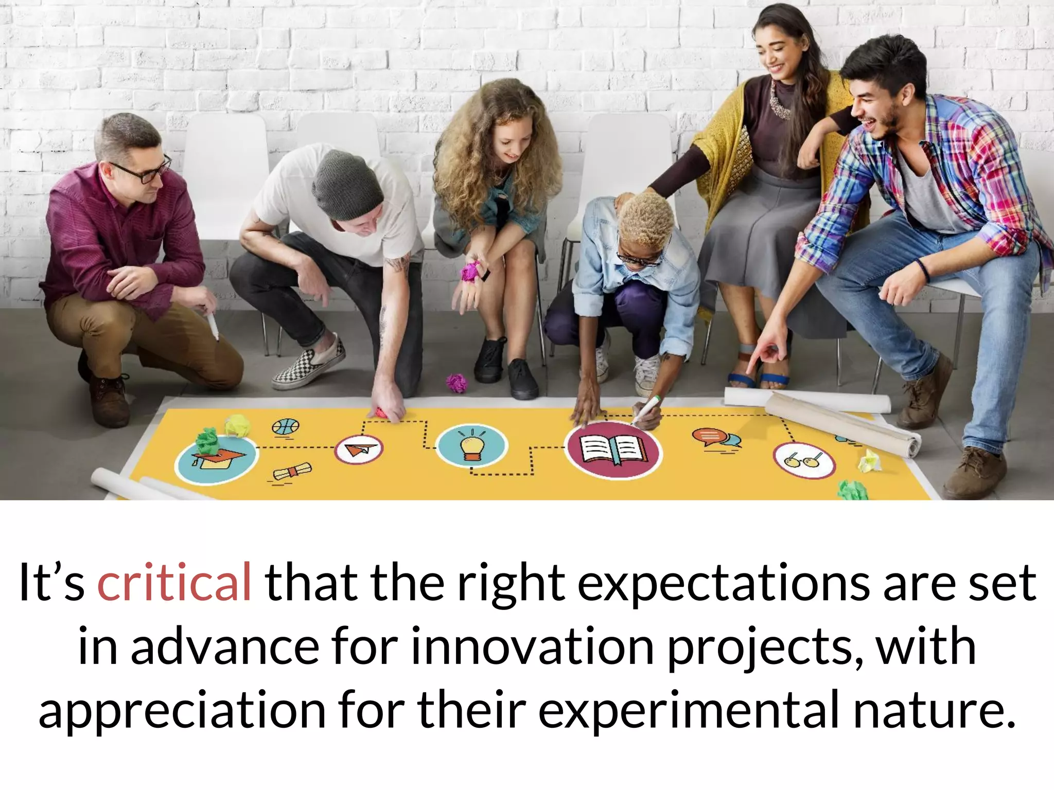 It’s critical that the right expectations are set
in advance for innovation projects, with
appreciation for their experimental nature.
 