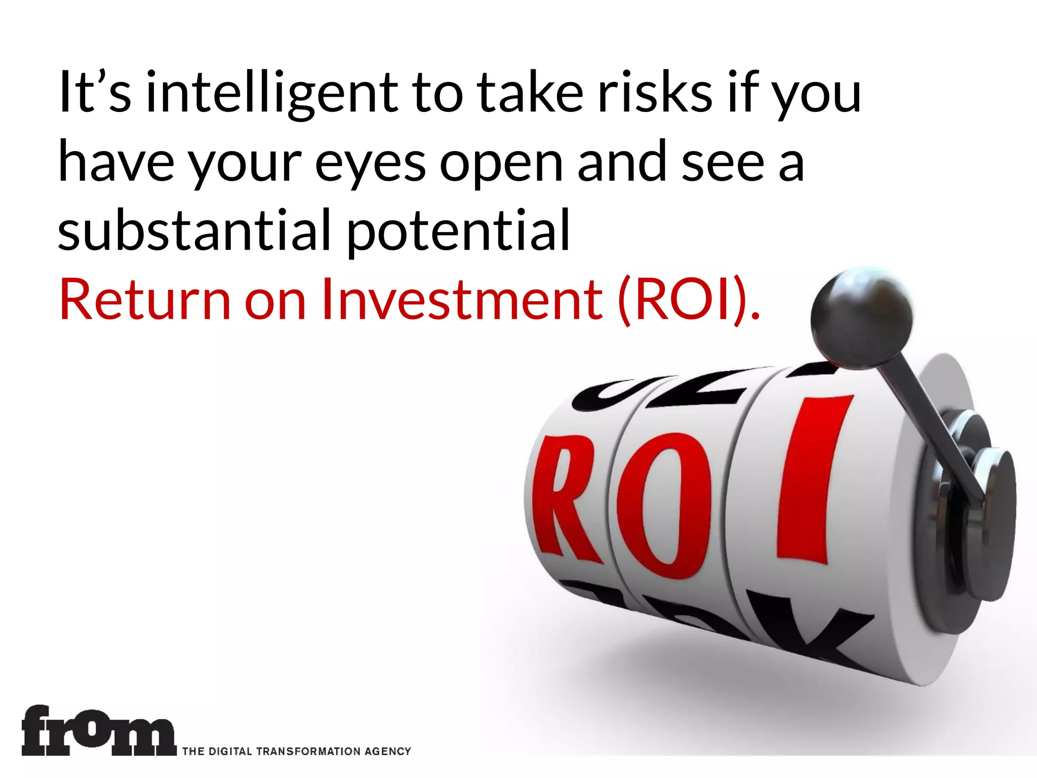 It’s intelligent to take risks if you
have your eyes open and see a
substantial potential
Return on Investment (ROI).
 