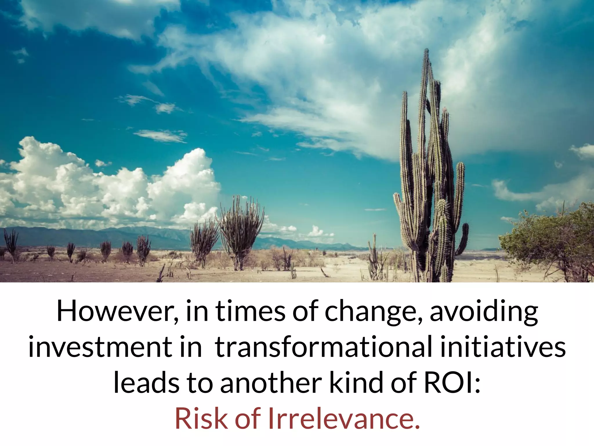 However, in times of change, avoiding
investment in transformational initiatives
leads to another kind of ROI:
Risk of Irrelevance.
 