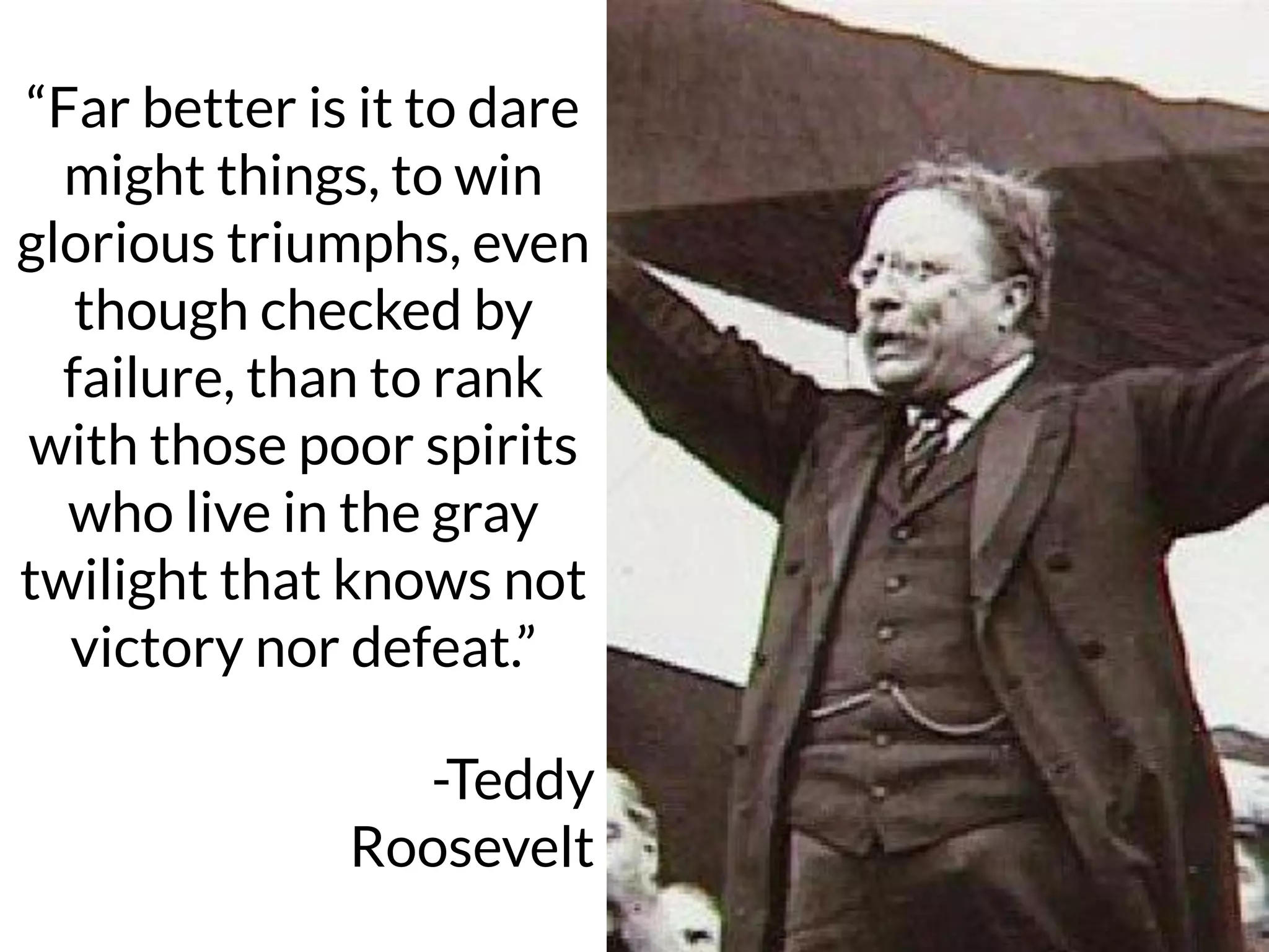 “Far better is it
to dare mighty
things, to win
glorious
triumphs…”
“Far better is it to dare
might things, to win
glorious triumphs, even
though checked by
failure, than to rank
with those poor spirits
who live in the gray
twilight that knows not
victory nor defeat.”
-Teddy
Roosevelt
 
