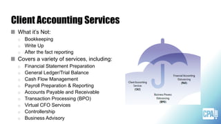 Client Accounting Services
What it’s Not:
o Bookkeeping
o Write Up
o After the fact reporting
Covers a variety of services, including:
o Financial Statement Preparation
o General Ledger/Trial Balance
o Cash Flow Management
o Payroll Preparation & Reporting
o Accounts Payable and Receivable
o Transaction Processing (BPO)
o Virtual CFO Services
o Controllership
o Business Advisory
 