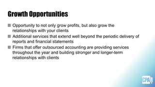 Growth Opportunities
Opportunity to not only grow profits, but also grow the
relationships with your clients
Additional services that extend well beyond the periodic delivery of
reports and financial statements
Firms that offer outsourced accounting are providing services
throughout the year and building stronger and longer-term
relationships with clients
 