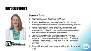 Introductions
Deneen Dias
Strategic Account Manager, CPA.com
6 years working with firms on ways to utilize cloud
technology to transform their client accounting practice
Helps hundreds of firms evaluate, implement, and
leverage technology to improve internal processes as
well as enhance their client relationship
Consults with firms on ways to add new revenue
streams from new services lines including Business
Process Outsourcing (BPO), and real time advisory
services
Brings 10 years of experience working with firms of all
sizes
 