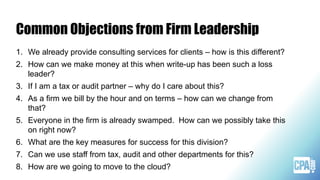 Common Objections from Firm Leadership
1. We already provide consulting services for clients – how is this different?
2. How can we make money at this when write-up has been such a loss
leader?
3. If I am a tax or audit partner – why do I care about this?
4. As a firm we bill by the hour and on terms – how can we change from
that?
5. Everyone in the firm is already swamped. How can we possibly take this
on right now?
6. What are the key measures for success for this division?
7. Can we use staff from tax, audit and other departments for this?
8. How are we going to move to the cloud?
 