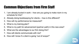 Common Objections from Firm Staff
1. I am already buried in work – how are you going to make room in my
schedule for this?
2. Already doing bookkeeping for clients – how is this different?
3. How will my performance be measured?
4. What is my training plan?
5. What is my path for advancement (partner path) in this new area?
6. What are the advantages to our firm doing this?
7. How will clients communicate with me?
8. How will I know if a client is going “out of scope?”
 