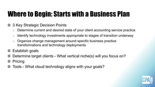Where to Begin: Starts with a Business Plan
3 Key Strategic Decision Points
o Determine current and desired state of your client accounting service practice
o Identify technology investments appropriate to stages of transition underway
o Organize change management around specific business practice
transformations and technology deployments
Establish goals
Determine target clients - What vertical niche(s) will you focus on?
Pricing
Tools - What cloud technology aligns with your goals?
 