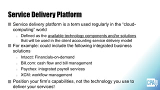 Service Delivery Platform
Service delivery platform is a term used regularly in the “cloud-
computing” world
o Defined as the available technology components and/or solutions
that will be used in the client accounting service delivery model
For example: could include the following integrated business
solutions
o Intacct: Financials-on-demand
o Bill.com: cash flow and bill management
o Paychex: integrated payroll services
o XCM: workflow management
Position your firm’s capabilities, not the technology you use to
deliver your services!
 