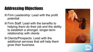 Addressing Objections
Firm Leadership: Lead with the profit
potential
Firm Staff: Lead with the benefits to
helping them do their job and the ability
to establish a stronger, longer-term
relationship with clients
Clients/Prospects: Lead with the
additional services that will help them
grow their business
 