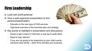 Firm Leadership
Lead with profit potential
Give a well organized presentation to firm
partners/stakeholders
o Educate on the new type of CAS services
o High-level overview of the business plan and strategy
Key points to highlight in presentation and discussions
o Easier to get a client in CAS then a new tax & audit client
o Need to stay relevant
o If you are not going to be responsive to your client wants,
someone else will be – other firms will take your business
 