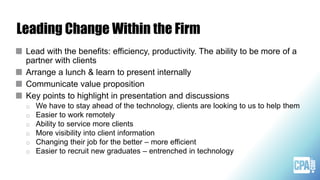 Lead with the benefits: efficiency, productivity. The ability to be more of a
partner with clients
Arrange a lunch & learn to present internally
Communicate value proposition
Key points to highlight in presentation and discussions
o We have to stay ahead of the technology, clients are looking to us to help them
o Easier to work remotely
o Ability to service more clients
o More visibility into client information
o Changing their job for the better – more efficient
o Easier to recruit new graduates – entrenched in technology
Leading Change Within the Firm
 