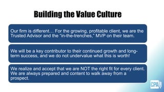 Building the Value Culture
Our firm is different… For the growing, profitable client, we are the
Trusted Advisor and the “in-the-trenches,” MVP on their team.
We will be a key contributor to their continued growth and long-
term success, and we do not undervalue what this is worth!
We realize and accept that we are NOT the right fit for every client.
We are always prepared and content to walk away from a
prospect.
 