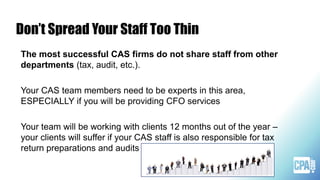 Don’t Spread Your Staff Too Thin
The most successful CAS firms do not share staff from other
departments (tax, audit, etc.).
Your CAS team members need to be experts in this area,
ESPECIALLY if you will be providing CFO services
Your team will be working with clients 12 months out of the year –
your clients will suffer if your CAS staff is also responsible for tax
return preparations and audits
 