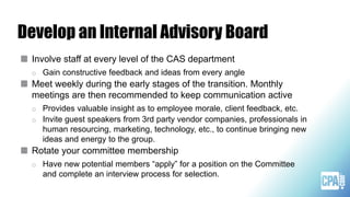 Develop an Internal Advisory Board
Involve staff at every level of the CAS department
o Gain constructive feedback and ideas from every angle
Meet weekly during the early stages of the transition. Monthly
meetings are then recommended to keep communication active
o Provides valuable insight as to employee morale, client feedback, etc.
o Invite guest speakers from 3rd party vendor companies, professionals in
human resourcing, marketing, technology, etc., to continue bringing new
ideas and energy to the group.
Rotate your committee membership
o Have new potential members “apply” for a position on the Committee
and complete an interview process for selection.
 