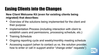 Easing Clients into the Changes
New Client Welcome Kit (even for existing clients being
migrated) that describes:
• Overview of the solutions being implemented for the client and
their purpose
• Implementation Process (including interaction with client to
establish users and permissions, processing schedule, etc.)
• Training Schedule
• Ongoing reporting cycle and weekly/monthly meeting schedule
• Accessing support (when to contact us vs. the solution provider,
how to enter or call in support and/or “change order” requests”)
 